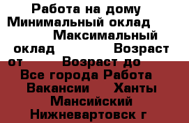 Работа на дому › Минимальный оклад ­ 15 000 › Максимальный оклад ­ 45 000 › Возраст от ­ 18 › Возраст до ­ 50 - Все города Работа » Вакансии   . Ханты-Мансийский,Нижневартовск г.